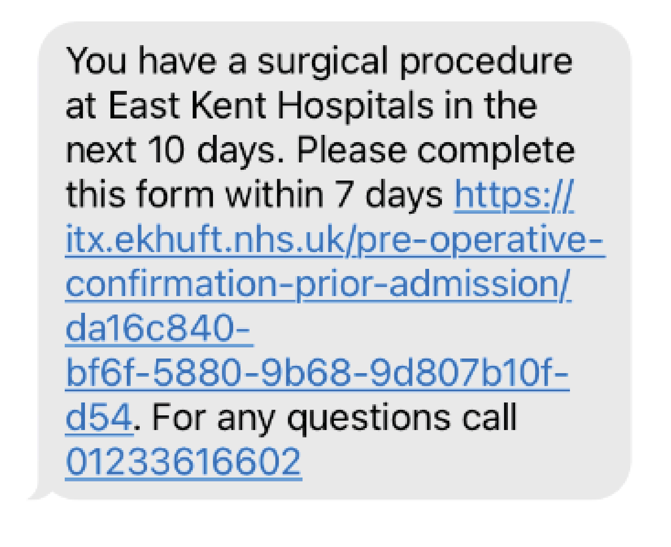 Text message states You have a surgical procedure at East Kent Hospitals in the next 10 days. Please complete this form within 7 days https://itx.ekhuft.nhs.uk/pre-operative-confirmation-prior-admission. For any questions call 01233 616602.